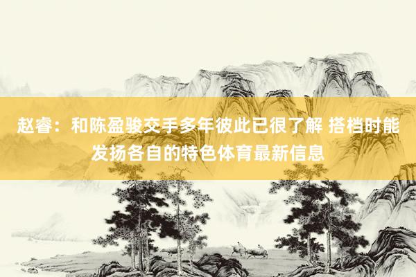 赵睿：和陈盈骏交手多年彼此已很了解 搭档时能发扬各自的特色体育最新信息