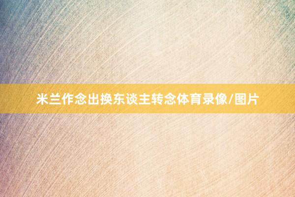 米兰作念出换东谈主转念体育录像/图片