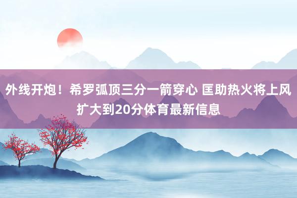 外线开炮！希罗弧顶三分一箭穿心 匡助热火将上风扩大到20分体育最新信息