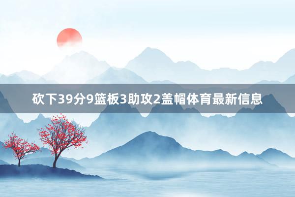 砍下39分9篮板3助攻2盖帽体育最新信息