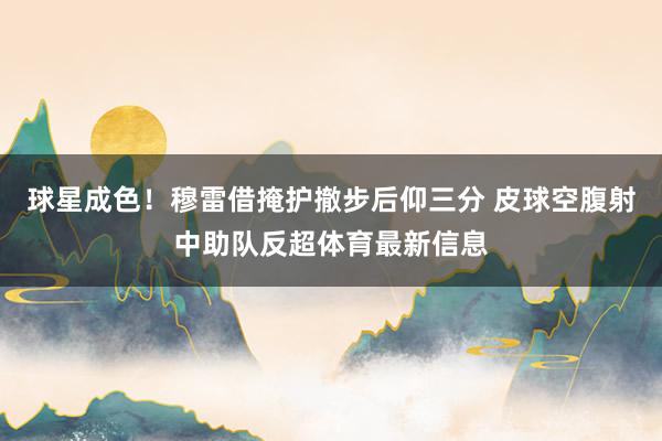 球星成色！穆雷借掩护撤步后仰三分 皮球空腹射中助队反超体育最新信息