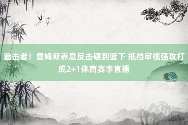 追击者！詹姆斯养息反击碾到篮下 抵挡审视强攻打成2+1体育赛事直播