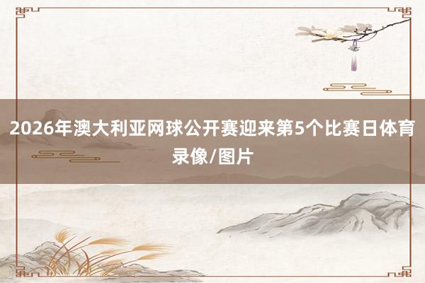 2026年澳大利亚网球公开赛迎来第5个比赛日体育录像/图片