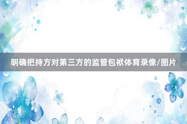 明确把持方对第三方的监管包袱体育录像/图片