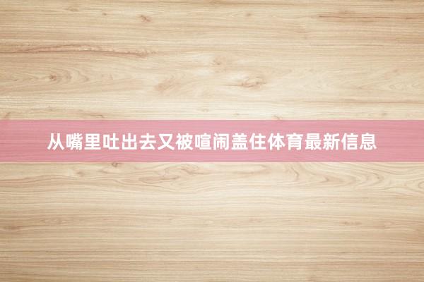 从嘴里吐出去又被喧闹盖住体育最新信息