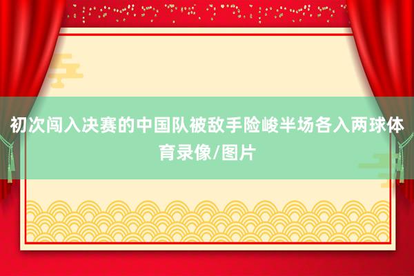 初次闯入决赛的中国队被敌手险峻半场各入两球体育录像/图片