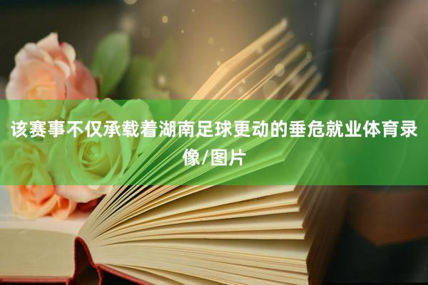该赛事不仅承载着湖南足球更动的垂危就业体育录像/图片
