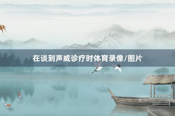 在谈到声威诊疗时体育录像/图片