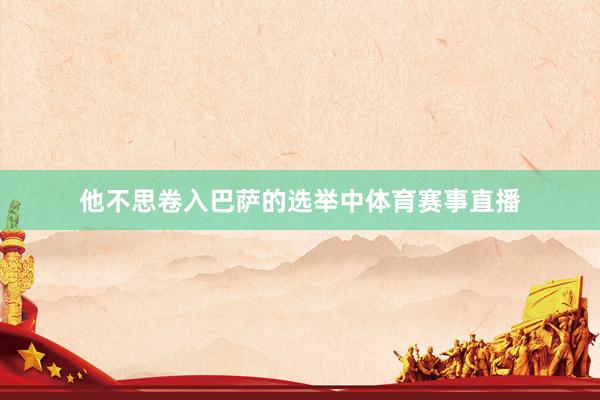 他不思卷入巴萨的选举中体育赛事直播