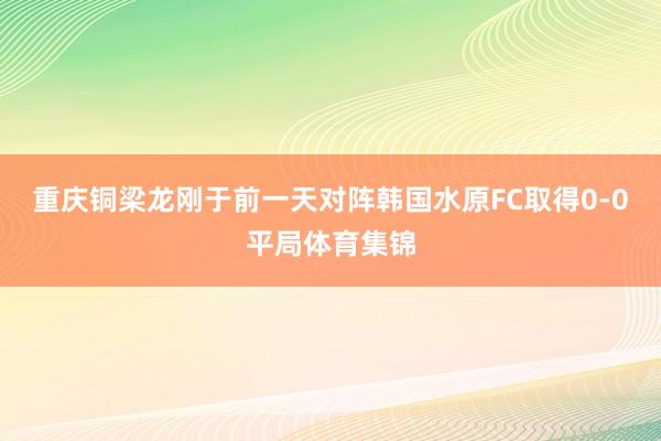 重庆铜梁龙刚于前一天对阵韩国水原FC取得0-0平局体育集锦