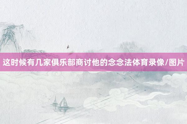 这时候有几家俱乐部商讨他的念念法体育录像/图片