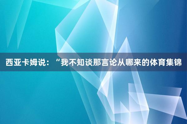 西亚卡姆说：“我不知谈那言论从哪来的体育集锦