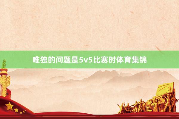 唯独的问题是5v5比赛时体育集锦