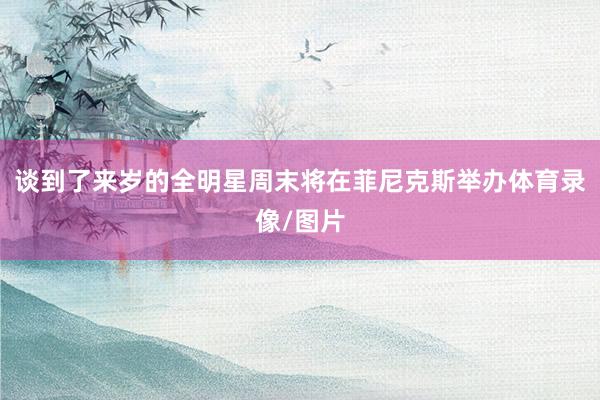 谈到了来岁的全明星周末将在菲尼克斯举办体育录像/图片