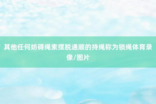 其他任何妨碍绳索摆脱通顺的持绳称为锁绳体育录像/图片