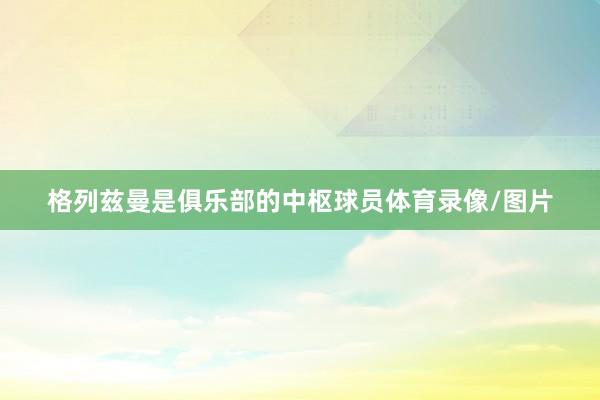 格列兹曼是俱乐部的中枢球员体育录像/图片