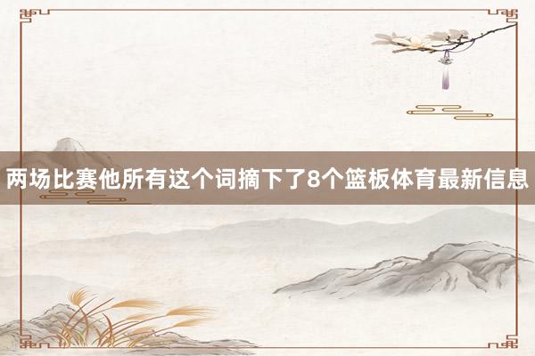 两场比赛他所有这个词摘下了8个篮板体育最新信息