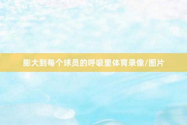 膨大到每个球员的呼吸里体育录像/图片