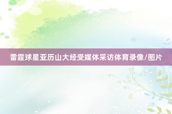 雷霆球星亚历山大经受媒体采访体育录像/图片