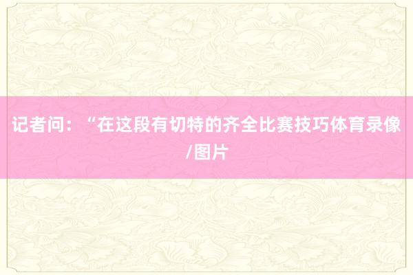 记者问：“在这段有切特的齐全比赛技巧体育录像/图片