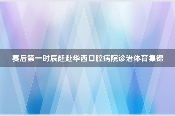 赛后第一时辰赶赴华西口腔病院诊治体育集锦