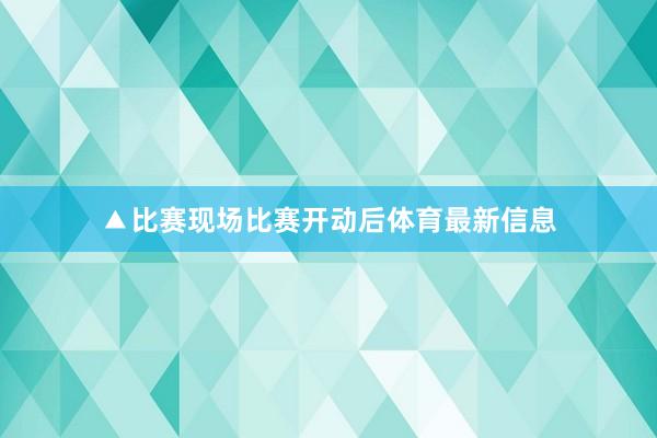 ▲比赛现场比赛开动后体育最新信息