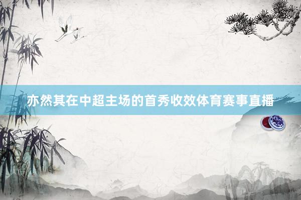亦然其在中超主场的首秀收效体育赛事直播