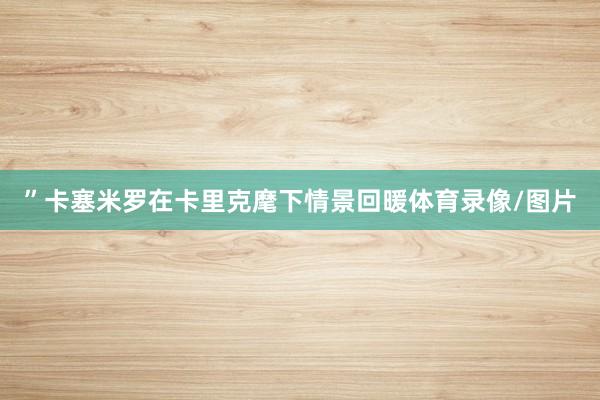 ”　　卡塞米罗在卡里克麾下情景回暖体育录像/图片