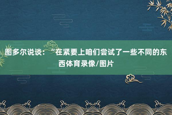 图多尔说谈：“在紧要上咱们尝试了一些不同的东西体育录像/图片