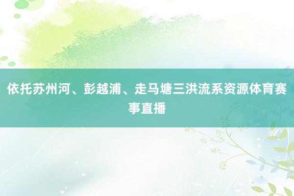 依托苏州河、彭越浦、走马塘三洪流系资源体育赛事直播
