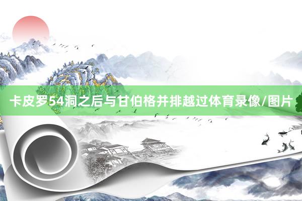 卡皮罗54洞之后与甘伯格并排越过体育录像/图片