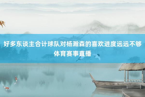 好多东谈主合计球队对杨瀚森的喜欢进度远远不够体育赛事直播