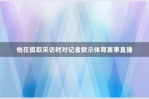 他在摄取采访时对记者默示体育赛事直播