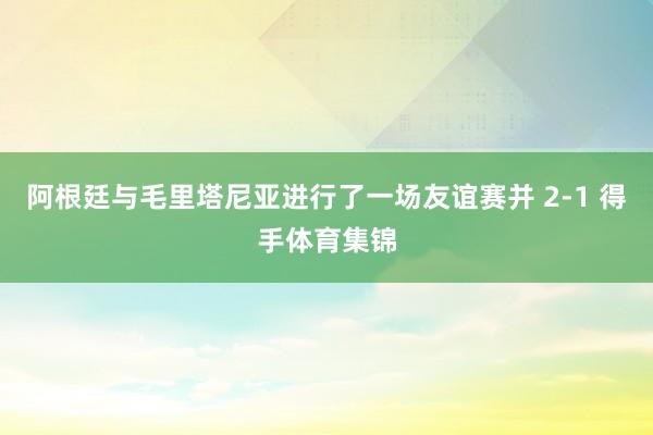 阿根廷与毛里塔尼亚进行了一场友谊赛并 2-1 得手体育集锦