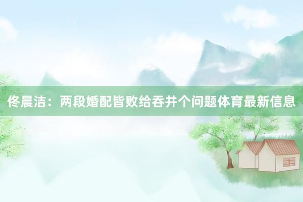 佟晨洁：两段婚配皆败给吞并个问题体育最新信息