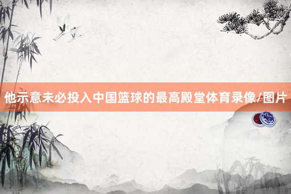 他示意未必投入中国篮球的最高殿堂体育录像/图片