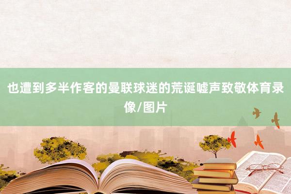 也遭到多半作客的曼联球迷的荒诞嘘声致敬体育录像/图片