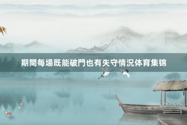 期間每場既能破門也有失守情況体育集锦