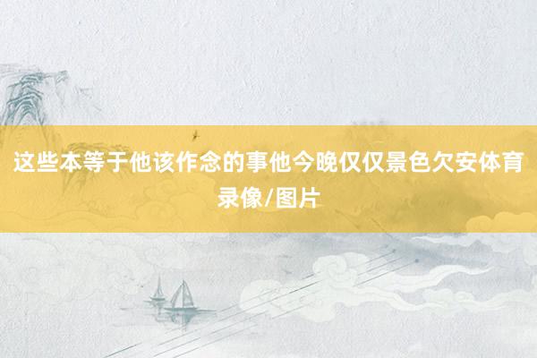 这些本等于他该作念的事他今晚仅仅景色欠安体育录像/图片