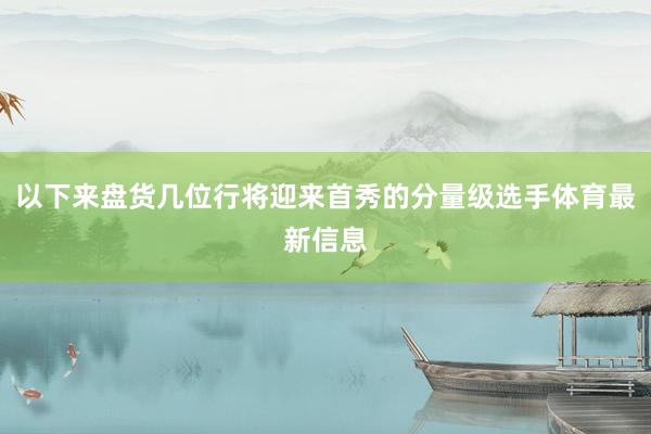 以下来盘货几位行将迎来首秀的分量级选手体育最新信息