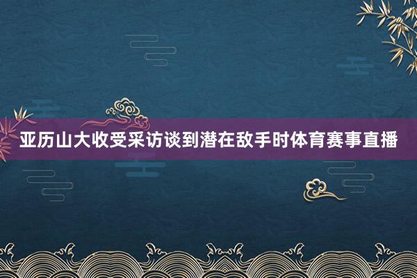 亚历山大收受采访谈到潜在敌手时体育赛事直播