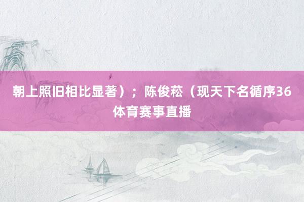 朝上照旧相比显著）；陈俊菘（现天下名循序36体育赛事直播