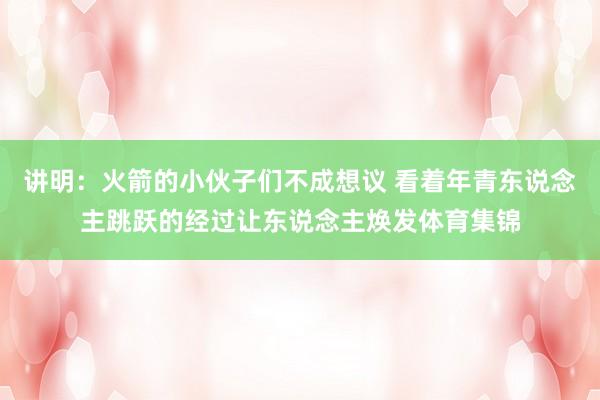 讲明：火箭的小伙子们不成想议 看着年青东说念主跳跃的经过让东说念主焕发体育集锦
