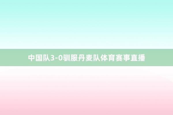 中国队3-0驯服丹麦队体育赛事直播