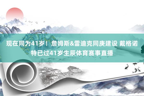 现在同为41岁！詹姆斯&雷迪克同庚建设 戴格诺特已过41岁生辰体育赛事直播