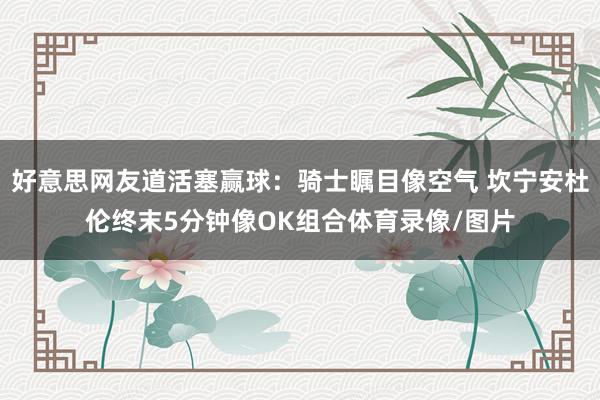 好意思网友道活塞赢球：骑士瞩目像空气 坎宁安杜伦终末5分钟像OK组合体育录像/图片