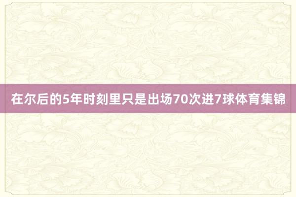 在尔后的5年时刻里只是出场70次进7球体育集锦