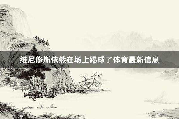 维尼修斯依然在场上踢球了体育最新信息
