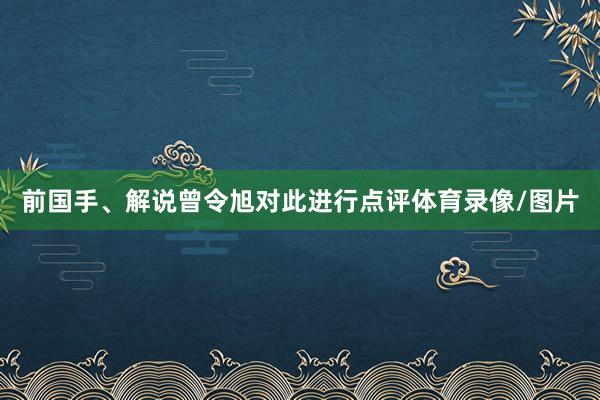 前国手、解说曾令旭对此进行点评体育录像/图片