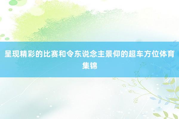 呈现精彩的比赛和令东说念主景仰的超车方位体育集锦